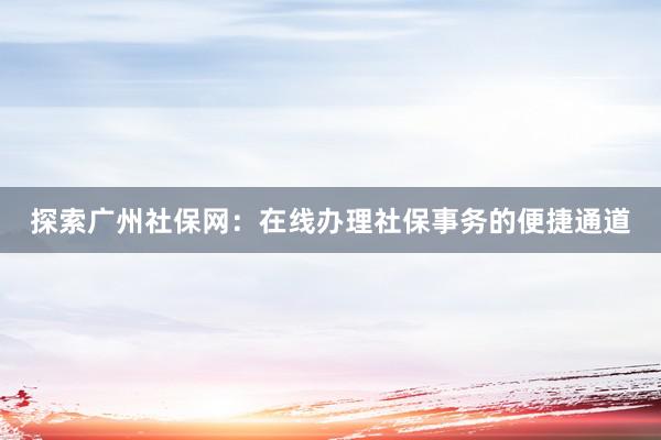 探索广州社保网：在线办理社保事务的便捷通道